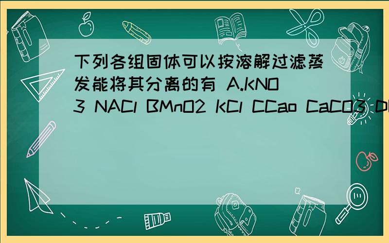 下列各组固体可以按溶解过滤蒸发能将其分离的有 A.KNO3 NACl BMnO2 KCl CCao CaCO3 DBaS