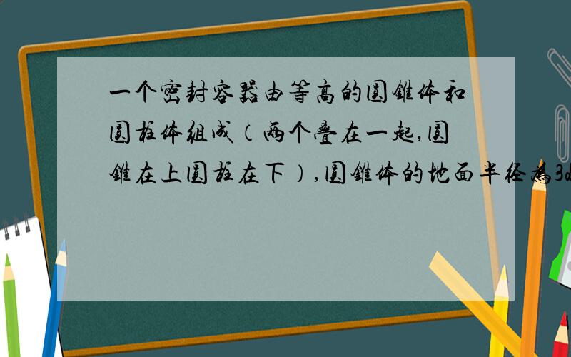 一个密封容器由等高的圆锥体和圆柱体组成（两个叠在一起,圆锥在上圆柱在下）,圆锥体的地面半径为3dm,圆柱体的底面半径为2