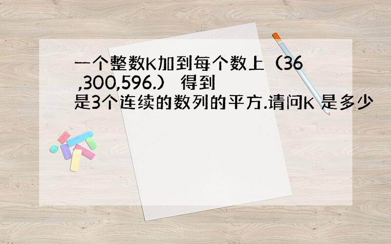 一个整数K加到每个数上（36 ,300,596.） 得到是3个连续的数列的平方.请问K 是多少