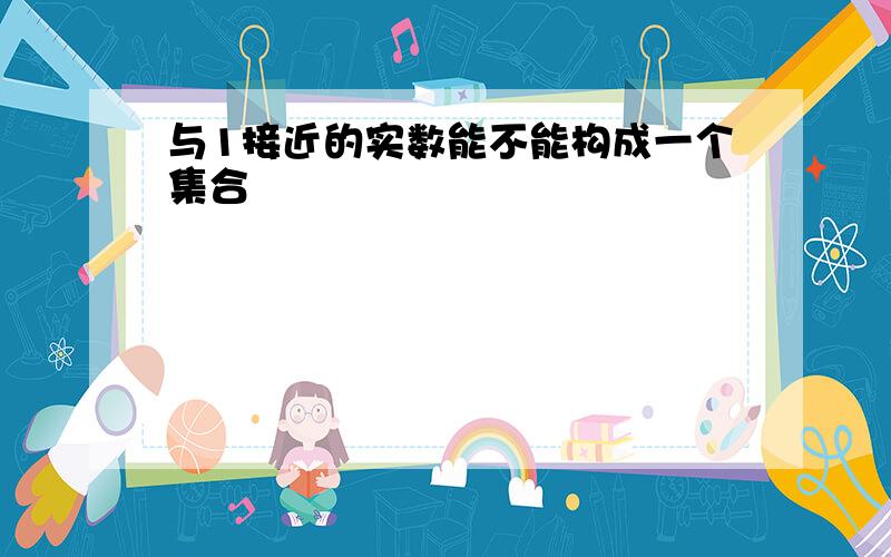 与1接近的实数能不能构成一个集合