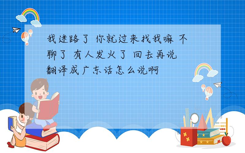 我迷路了 你就过来找我嘛 不聊了 有人发火了 回去再说 翻译成广东话怎么说啊