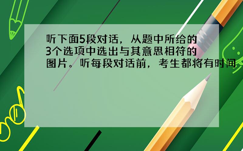 听下面5段对话，从题中所给的3个选项中选出与其意思相符的图片。听每段对话前，考生都将有时间