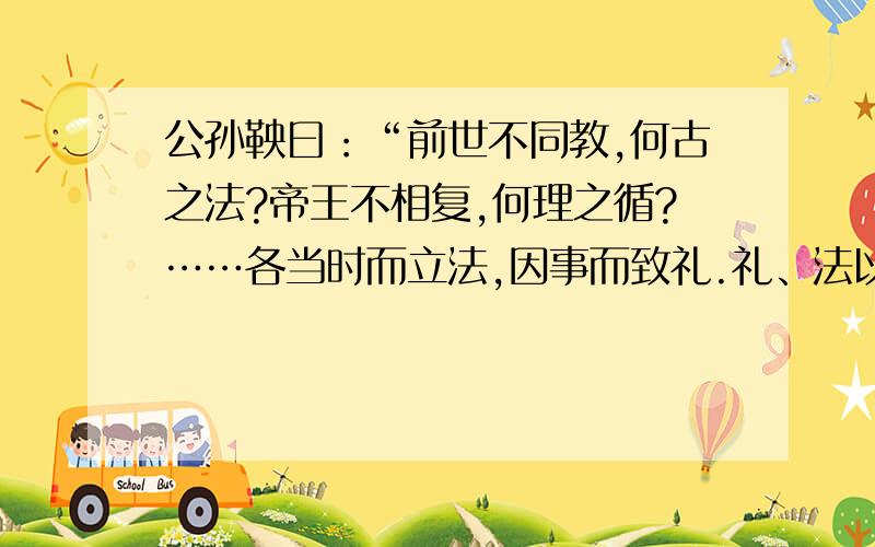 公孙鞅曰：“前世不同教,何古之法?帝王不相复,何理之循?……各当时而立法,因事而致礼.礼、法以时而