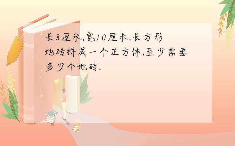 长8厘米,宽10厘米,长方形地砖拼成一个正方体,至少需要多少个地砖.