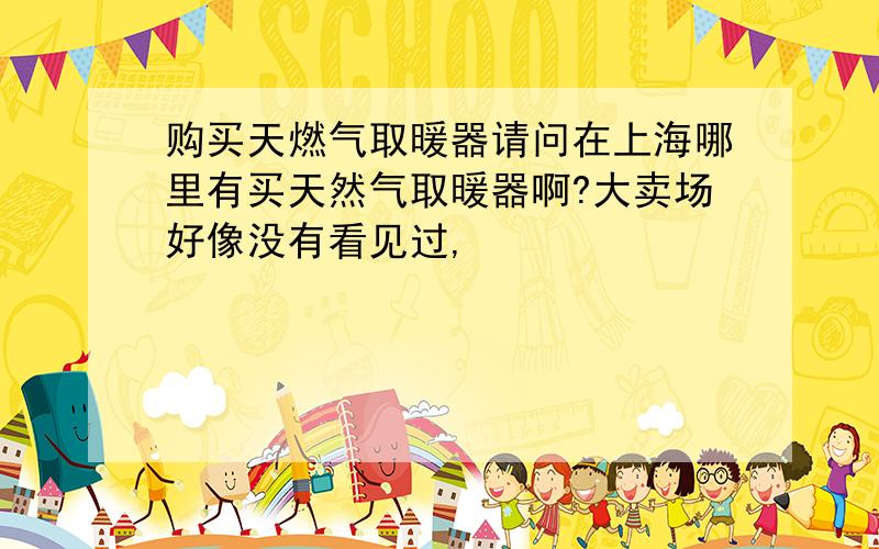 购买天燃气取暖器请问在上海哪里有买天然气取暖器啊?大卖场好像没有看见过,