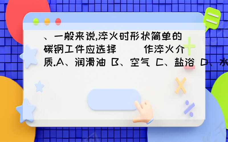 、一般来说,淬火时形状简单的碳钢工件应选择（ ）作淬火介质.A、润滑油 B、空气 C、盐浴 D、水