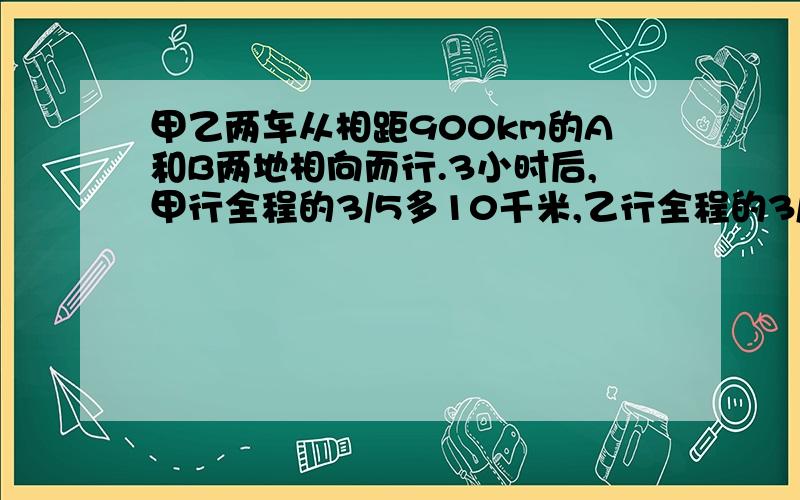 甲乙两车从相距900km的A和B两地相向而行.3小时后,甲行全程的3/5多10千米,乙行全程的3/4少8千米,这时两车相