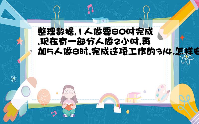 整理数据,1人做要80时完成,现在有一部分人做2小时,再加5人做8时,完成这项工作的3/4.怎样安排参人数?