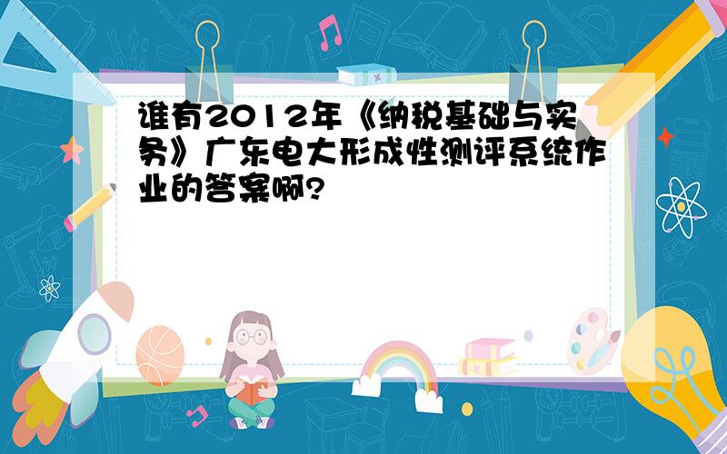 谁有2012年《纳税基础与实务》广东电大形成性测评系统作业的答案啊?