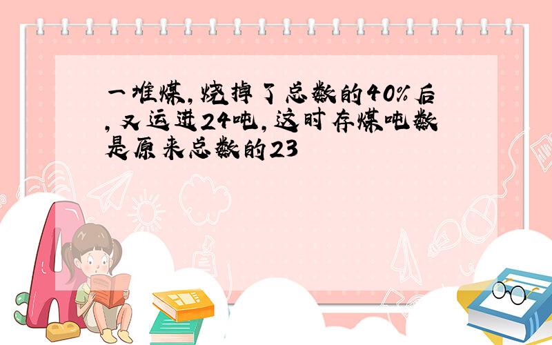 一堆煤，烧掉了总数的40%后，又运进24吨，这时存煤吨数是原来总数的23