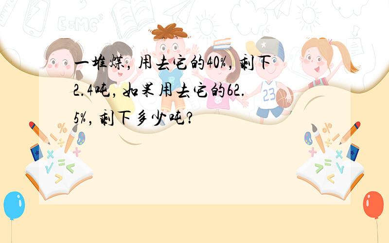 一堆煤，用去它的40%，剩下2.4吨，如果用去它的62.5%，剩下多少吨？