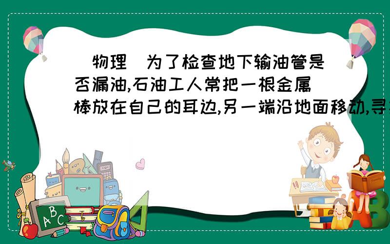 (物理)为了检查地下输油管是否漏油,石油工人常把一根金属棒放在自己的耳边,另一端沿地面移动,寻找漏油的地方,这样做的理由