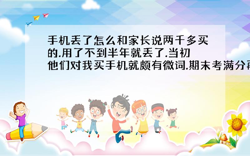 手机丢了怎么和家长说两千多买的.用了不到半年就丢了.当初他们对我买手机就颇有微词.期末考满分再跟他们说吧这样好么?