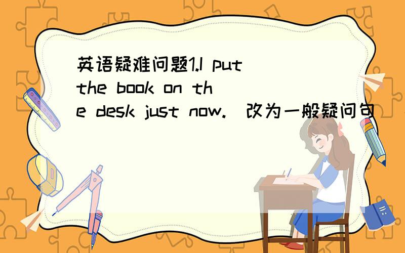 英语疑难问题1.I put the book on the desk just now.(改为一般疑问句） ------