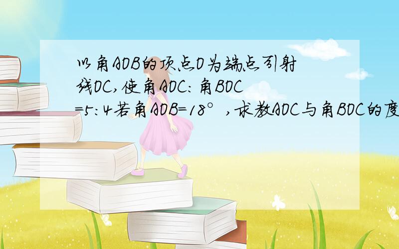 以角AOB的顶点O为端点引射线OC,使角AOC:角BOC=5:4若角AOB=18°,求教AOC与角BOC的度