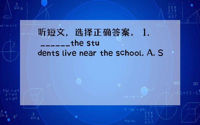 听短文，选择正确答案。 1. ______the students live near the school. A. S