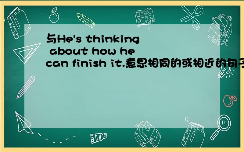 与He's thinking about how he can finish it.意思相同的或相近的句子.