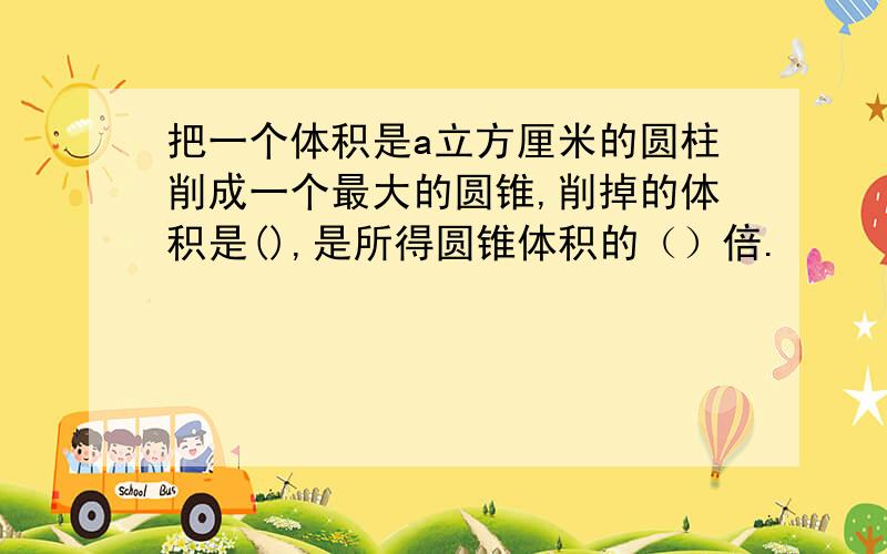 把一个体积是a立方厘米的圆柱削成一个最大的圆锥,削掉的体积是(),是所得圆锥体积的（）倍.