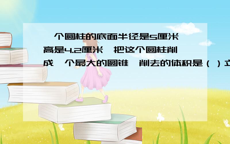 一个圆柱的底面半径是5厘米,高是4.2厘米,把这个圆柱削成一个最大的圆锥,削去的体积是（）立方厘米