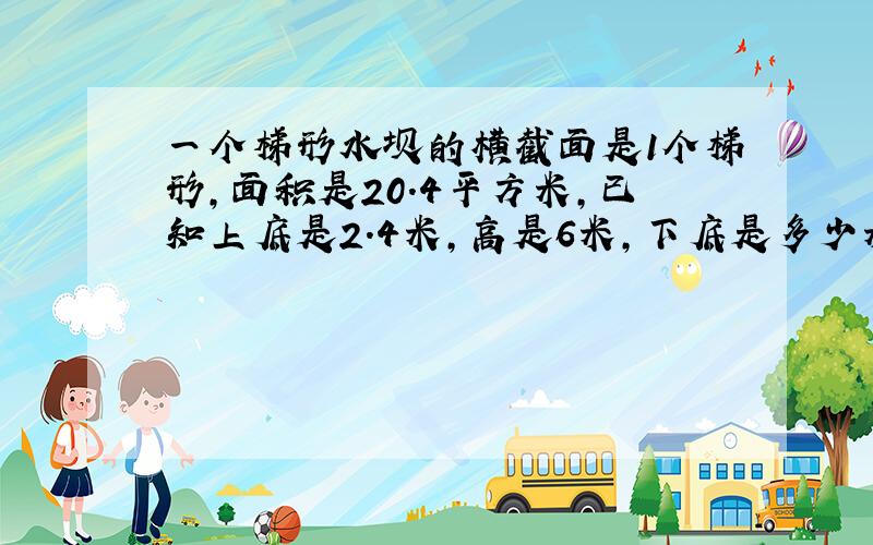 一个梯形水坝的横截面是1个梯形,面积是20.4平方米,已知上底是2.4米,高是6米,下底是多少米?