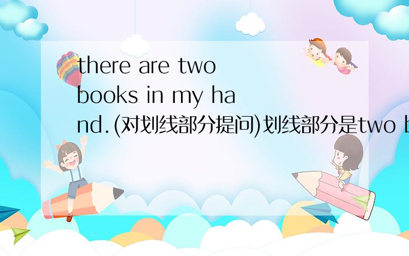 there are two books in my hand.(对划线部分提问)划线部分是two books