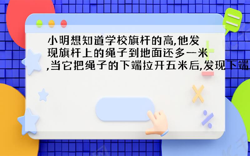 小明想知道学校旗杆的高,他发现旗杆上的绳子到地面还多一米,当它把绳子的下端拉开五米后,发现下端刚好...