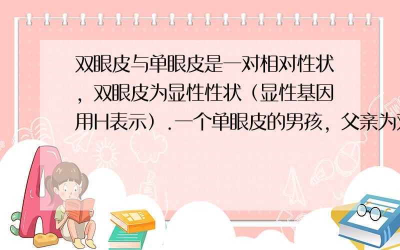 双眼皮与单眼皮是一对相对性状，双眼皮为显性性状（显性基因用H表示）.一个单眼皮的男孩，父亲为双眼皮，母亲为单眼皮.假如该