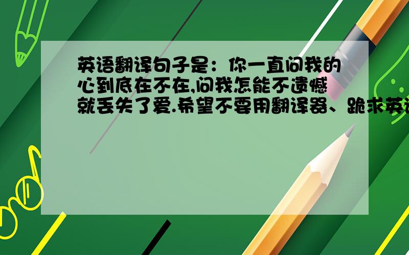 英语翻译句子是：你一直问我的心到底在不在,问我怎能不遗憾就丢失了爱.希望不要用翻译器、跪求英语达人帮忙.