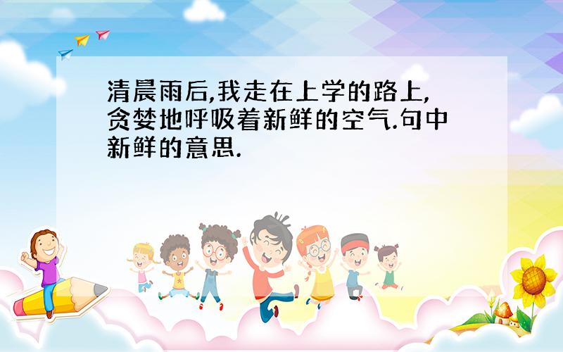 清晨雨后,我走在上学的路上,贪婪地呼吸着新鲜的空气.句中新鲜的意思.