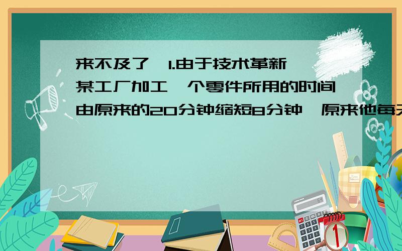 来不及了,1.由于技术革新,某工厂加工一个零件所用的时间由原来的20分钟缩短8分钟,原来他每天加工24个零件,现在每天比