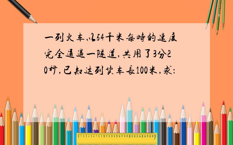 一列火车以54千米每时的速度完全通过一隧道,共用了3分20秒,已知这列货车长100米,求：