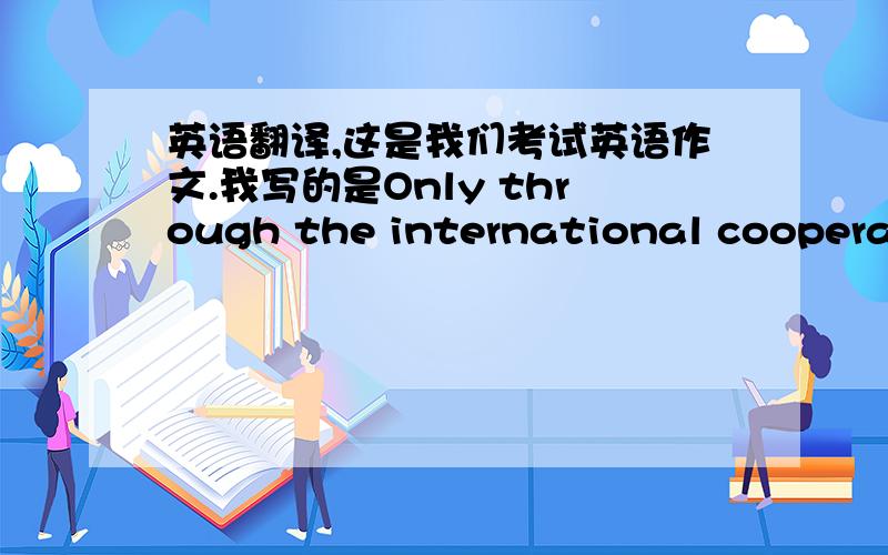 英语翻译,这是我们考试英语作文.我写的是Only through the international cooperati