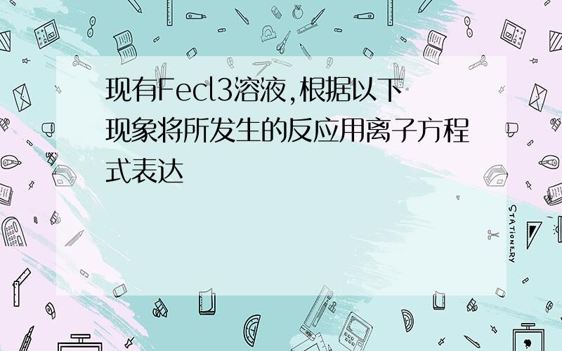 现有Fecl3溶液,根据以下现象将所发生的反应用离子方程式表达