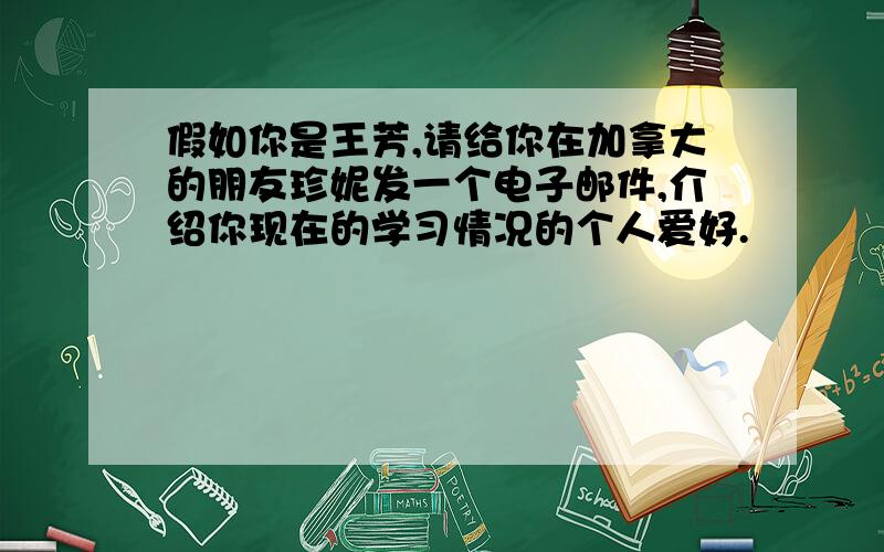 假如你是王芳,请给你在加拿大的朋友珍妮发一个电子邮件,介绍你现在的学习情况的个人爱好.