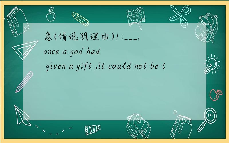 急(请说明理由)1:___,once a god had given a gift ,it could not be t