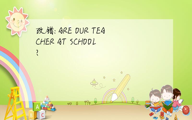 改错：ARE OUR TEACHER AT SCHOOL?