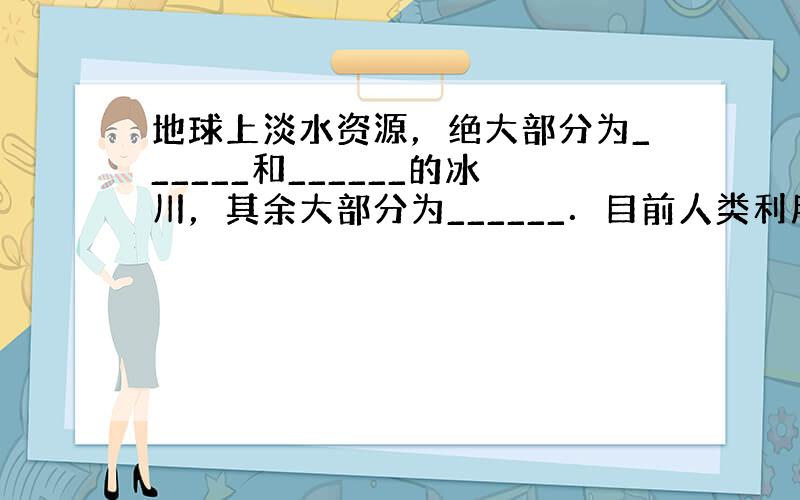 地球上淡水资源，绝大部分为______和______的冰川，其余大部分为______．目前人类利用的淡水资源，主要是