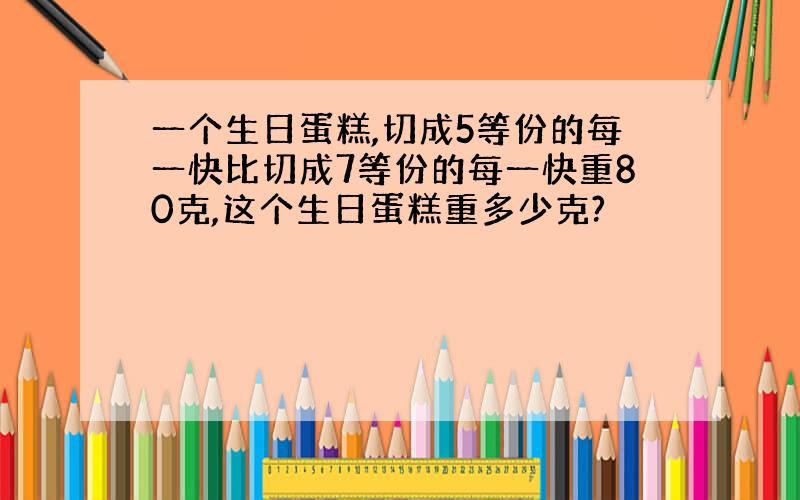 一个生日蛋糕,切成5等份的每一快比切成7等份的每一快重80克,这个生日蛋糕重多少克?