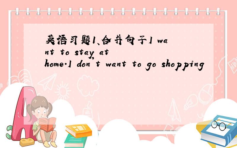 英语习题1、合并句子I want to stay at home.I don't want to go shopping