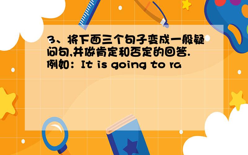 3、将下面三个句子变成一般疑问句,并做肯定和否定的回答.例如：It is going to ra