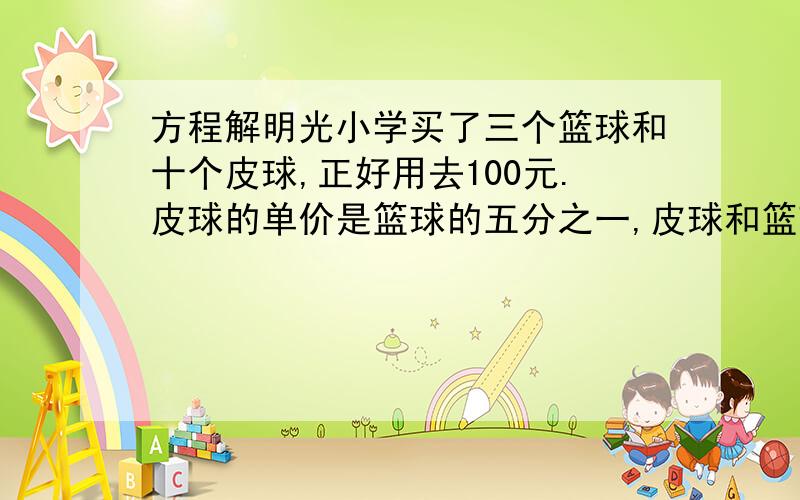 方程解明光小学买了三个篮球和十个皮球,正好用去100元.皮球的单价是篮球的五分之一,皮球和篮球的单价各是多少元?（先完成