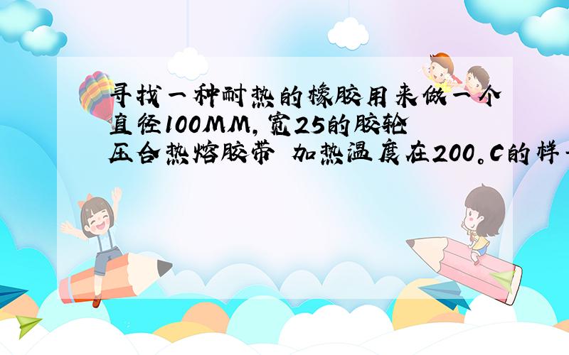 寻找一种耐热的橡胶用来做一个直径100MM,宽25的胶轮压合热熔胶带 加热温度在200°C的样子 要求不能太软 但要有一