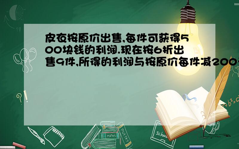 皮衣按原价出售,每件可获得500块钱的利润.现在按6折出售9件,所得的利润与按原价每件减200元售出6件的利润