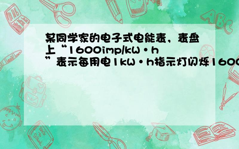 某同学家的电子式电能表，表盘上“1600imp/kW•h”表示每用电1kW•h指示灯闪烁1600次．根据表盘上的信息，回