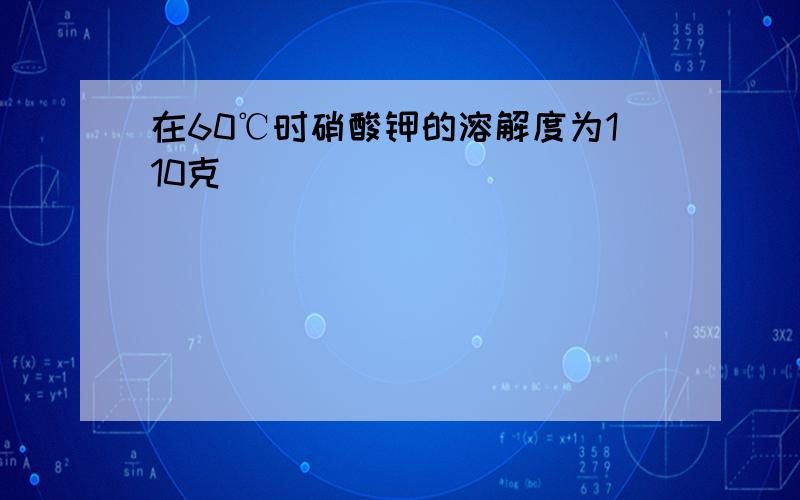 在60℃时硝酸钾的溶解度为110克