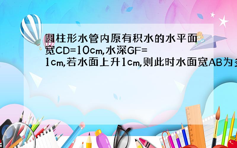 圆柱形水管内原有积水的水平面宽CD=10cm,水深GF=1cm,若水面上升1cm,则此时水面宽AB为多少