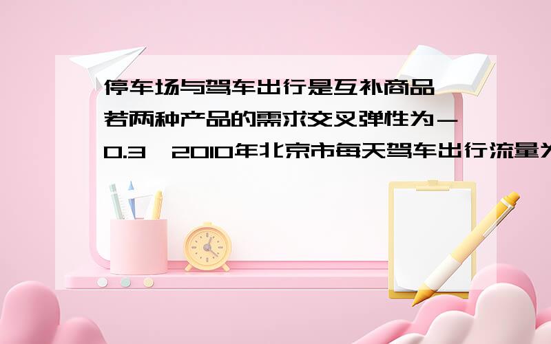 停车场与驾车出行是互补商品,若两种产品的需求交叉弹性为－0.3,2010年北京市每天驾车出行流量为500万辆