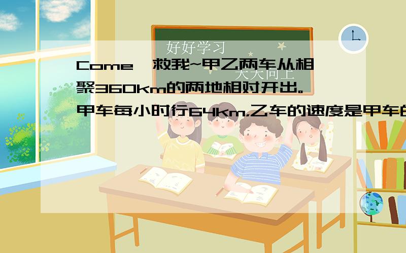 Come,救我~甲乙两车从相聚360km的两地相对开出。甲车每小时行64km，乙车的速度是甲车的八分之七，经过几小时相遇