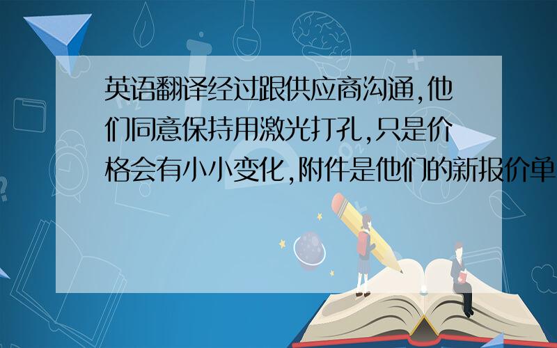 英语翻译经过跟供应商沟通,他们同意保持用激光打孔,只是价格会有小小变化,附件是他们的新报价单,请确认