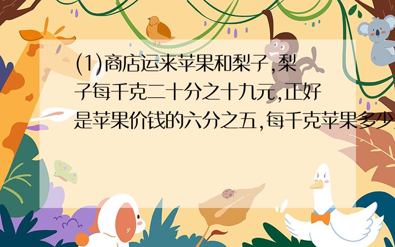 (1)商店运来苹果和梨子,梨子每千克二十分之十九元,正好是苹果价钱的六分之五,每千克苹果多少元?